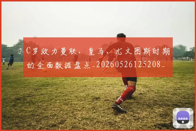 C罗效力曼联、皇马、尤文图斯时期的全面数据盘点_20260526125208_20260606165424