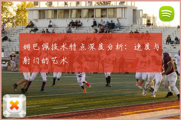 姆巴佩技术特点深度分析:速度与射门的艺术