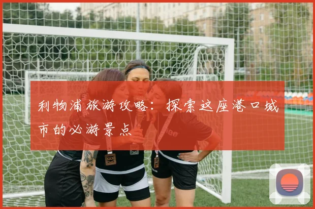 利物浦旅游攻略:探索这座港口城市的必游景点