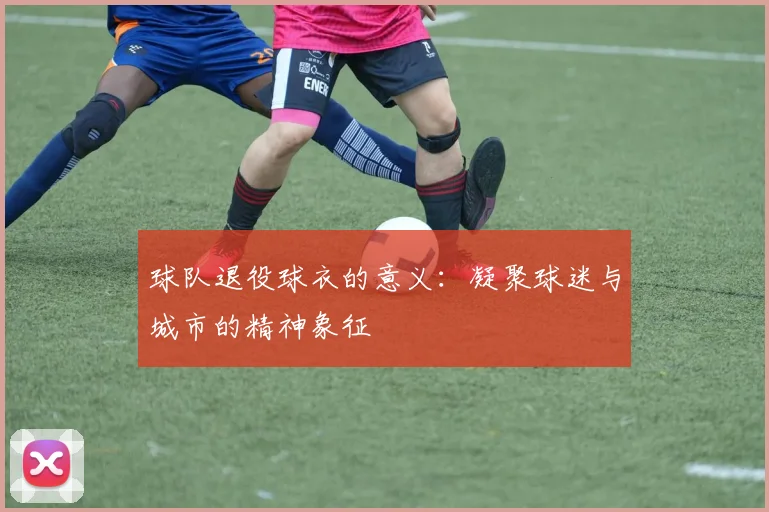 球队退役球衣的意义：凝聚球迷与城市的精神象征