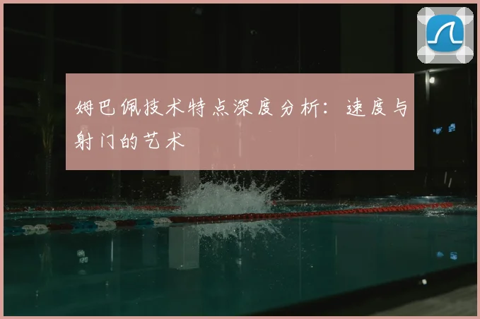 姆巴佩技术特点深度分析：速度与射门的艺术