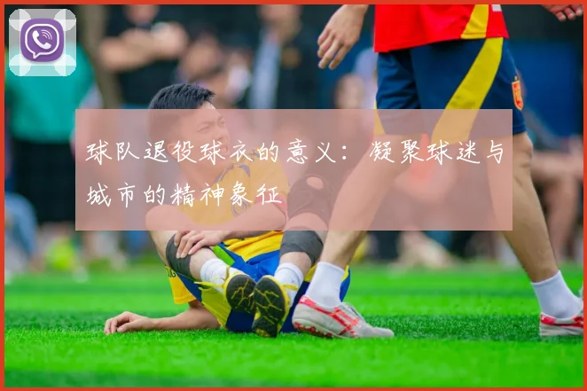 球队退役球衣的意义:凝聚球迷与城市的精神象征